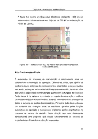 Capítulo 4 – Automação da Manutenção



   A figura 4.5 mostra um Dispositivo Eletrônico Inteligente - IED em um
   sistema de monitoramento de um disjuntor de 500 kV da subestação de
   Neves da CEMIG.




     Figura 4.5 – Instalação de IED no Painel de Comando do Disjuntor.
                              Fonte: [CEMIG,2006].


4.6 - Considerações Finais.


A automação do processo de manutenção é relativamente nova em
comparação à automação da operação. Observa-se, ainda, que, apesar de
existirem alguns sistemas de monitoramento e diagnóstico já desenvolvidos,
eles estão estanques sem o nível de integração necessário, tanto em nível
das funções específicas de manutenção quanto com as funções da operação.
Desta forma, é de extrema importância no projeto de automação considerar
um modelo integrado funcionalmente, evitando redundâncias na aquisição de
dados e aumento de custos desnecessários. Por outro, lado deve-se buscar
um aumento das sinergias entre os resultados gerados pelas funções
automáticas de operação e manutenção, implicando ganhos significativos no
processo de tomada de decisão. Nesta direção vem esta dissertação,
apresentando uma proposta que integre funcionalmente as funções de
engenharia das áreas de manutenção e operação.



                                                                         53
 