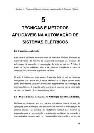 Capítulo 5 – Técnicas e Métodos Aplicáveis na Automação de Sistemas Elétricos




                                5
         TÉCNICAS E MÉTODOS
APLICÁVEIS NA AUTOMAÇÃO DE
         SISTEMAS ELÉTRICOS

5.1 - Considerações Iniciais.


Este capítulo se dedica a abordar o uso de técnicas e métodos aplicáveis ao
desenvolvimento de funções de engenharia vinculadas ao processo de
automação da operação e manutenção do sistema elétrico. A idéia é
relembrar alguns conceitos básicos de sistemas inteligentes e métodos
utilizados para detecção e diagnóstico de faltas.


O texto é dividido em duas partes. A primeira trata do uso de sistemas
inteligentes que, apesar de já serem conhecidos há algum tempo, estão
sendo efetivamente utilizados apenas mais recentemente na automação de
sistemas elétricos. A segunda parte aborda uma proposta para a integração
de métodos de detecção e diagnóstico de faltas.


5.2 - Uso de Sistemas Inteligentes na Automação de Sistemas Elétricos.


Os Sistemas Inteligentes têm sido bastante utilizados no desenvolvimento de
aplicações para automação dos processos de operação e manutenção do
sistema elétrico. As técnicas de Inteligência Artificial (IA) mostram-se
adequadas para a representação e solução dos problemas de operação e
manutenção de sistemas elétricos, possibilitando a substituição da decisão da


                                                                             54
 