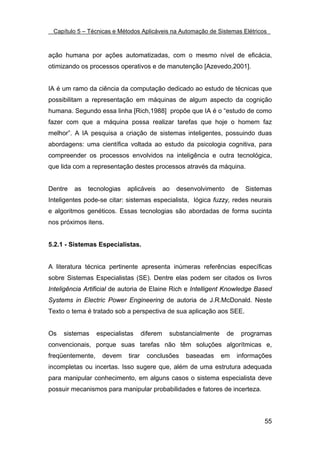 Capítulo 5 – Técnicas e Métodos Aplicáveis na Automação de Sistemas Elétricos



ação humana por ações automatizadas, com o mesmo nível de eficácia,
otimizando os processos operativos e de manutenção [Azevedo,2001].


IA é um ramo da ciência da computação dedicado ao estudo de técnicas que
possibilitam a representação em máquinas de algum aspecto da cognição
humana. Segundo essa linha [Rich,1988] propõe que IA é o “estudo de como
fazer com que a máquina possa realizar tarefas que hoje o homem faz
melhor”. A IA pesquisa a criação de sistemas inteligentes, possuindo duas
abordagens: uma científica voltada ao estudo da psicologia cognitiva, para
compreender os processos envolvidos na inteligência e outra tecnológica,
que lida com a representação destes processos através da máquina.


Dentre   as   tecnologias   aplicáveis         ao   desenvolvimento     de    Sistemas
Inteligentes pode-se citar: sistemas especialista, lógica fuzzy, redes neurais
e algoritmos genéticos. Essas tecnologias são abordadas de forma sucinta
nos próximos itens.


5.2.1 - Sistemas Especialistas.


A literatura técnica pertinente apresenta inúmeras referências específicas
sobre Sistemas Especialistas (SE). Dentre elas podem ser citados os livros
Inteligência Artificial de autoria de Elaine Rich e Intelligent Knowledge Based
Systems in Electric Power Engineering de autoria de J.R.McDonald. Neste
Texto o tema é tratado sob a perspectiva de sua aplicação aos SEE.


Os   sistemas     especialistas      diferem    substancialmente      de     programas
convencionais, porque suas tarefas não têm soluções algorítmicas e,
freqüentemente,     devem    tirar    conclusões      baseadas     em      informações
incompletas ou incertas. Isso sugere que, além de uma estrutura adequada
para manipular conhecimento, em alguns casos o sistema especialista deve
possuir mecanismos para manipular probabilidades e fatores de incerteza.



                                                                                   55
 