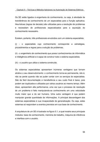 Capítulo 5 – Técnicas e Métodos Aplicáveis na Automação de Sistemas Elétricos



Os SE estão ligados à engenharia do conhecimento, ou seja, à atividade de
transferência de conhecimento de um especialista para a função aplicativa.
Heurísticas (regras de decisão) são utilizadas para a resolução de problemas
e necessitam de profissionais especializados para a aquisição do
conhecimento necessário.


Existem, portanto, três profissionais envolvidos com um sistema especialista:

(i)   -   o   especialista   cujo   conhecimento      corresponde   a   estratégias,
procedimentos e regras para a solução de problemas;

(ii) - o engenheiro de conhecimento que possui conhecimentos de informática
e inteligência artificial e é capaz de construir todo o sistema especialista;

(iii) - o usuário que utiliza o sistema construído.


Os sistemas especialistas apresentam inúmeras vantagens que tornam
atrativo o seu desenvolvimento: o conhecimento torna-se permanente, isto é,
não se perde quando não se puder contar com os serviços do especialista.
São de fácil documentação e transferência e seu custo final é baixo, pois
podem ser duplicados e utilizados por vários usuários ao mesmo tempo. Além
disso, apresentam alta performance, uma vez que o processo de resolução
de um problema é feito manipulando-se conhecimento em uma velocidade
muito maior que a do ser humano. Uma outra vantagem é que podem
manipular grande quantidade de informações. A principal desvantagem dos
sistemas especialistas é sua incapacidade de generalização. Ou seja, estes
sistemas só respondem a eventos previstos em sua base de conhecimento.


A arquitetura de um SE é ilustrada na figura 5.1, a qual mostra seus principais
módulos: base de conhecimento, memória de trabalho, máquina de inferência
e interface com o usuário.




                                                                                 56
 