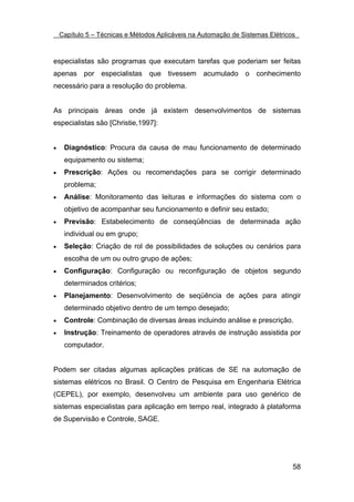 Capítulo 5 – Técnicas e Métodos Aplicáveis na Automação de Sistemas Elétricos



especialistas são programas que executam tarefas que poderiam ser feitas
apenas por especialistas que tivessem acumulado o conhecimento
necessário para a resolução do problema.


As principais áreas onde já existem desenvolvimentos de sistemas
especialistas são [Christie,1997]:


•    Diagnóstico: Procura da causa de mau funcionamento de determinado
     equipamento ou sistema;
•    Prescrição: Ações ou recomendações para se corrigir determinado
     problema;
•    Análise: Monitoramento das leituras e informações do sistema com o
     objetivo de acompanhar seu funcionamento e definir seu estado;
•    Previsão: Estabelecimento de conseqüências de determinada ação
     individual ou em grupo;
•    Seleção: Criação de rol de possibilidades de soluções ou cenários para
     escolha de um ou outro grupo de ações;
•    Configuração: Configuração ou reconfiguração de objetos segundo
     determinados critérios;
•    Planejamento: Desenvolvimento de seqüência de ações para atingir
     determinado objetivo dentro de um tempo desejado;
•    Controle: Combinação de diversas áreas incluindo análise e prescrição.
•    Instrução: Treinamento de operadores através de instrução assistida por
     computador.


Podem ser citadas algumas aplicações práticas de SE na automação de
sistemas elétricos no Brasil. O Centro de Pesquisa em Engenharia Elétrica
(CEPEL), por exemplo, desenvolveu um ambiente para uso genérico de
sistemas especialistas para aplicação em tempo real, integrado à plataforma
de Supervisão e Controle, SAGE.




                                                                                58
 