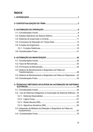 ÍNDICE
1- INTRODUÇÃO ............................................................................................1


2- CONTEXTUALIZAÇÃO DO TEMA .............................................................3


3- AUTOMAÇÃO DA OPERAÇÃO .................................................................8
  3.1- Considerações Iniciais. ..........................................................................8
  3.2- Estados Operativos do Sistema Elétrico. ...............................................8
  3.3- Sistemas de Supervisão e Controle. ....................................................11
  3.4- O processo de Operação em Tempo Real...........................................14
  3.5- Funções de Engenharia. ......................................................................16
     3.5.1 - Funções Sistêmicas. ....................................................................16
  3.6- Considerações Finais...........................................................................41


4- AUTOMAÇÃO DA MANUTENÇÃO ..........................................................42
  4.1- Considerações Iniciais. ........................................................................42
  4.2- Tipos de Manutenção...........................................................................42
  4.3- O Processo de Manutenção.................................................................44
  4.4- Sistema de Monitoramento e Diagnóstico de Faltas em
      Transformadores...................................................................................48
  4.5- Sistema de Monitoramento e Diagnóstico de Faltas em Disjuntores. ..52
  4.6- Considerações Finais...........................................................................53


5- TÉCNICAS E MÉTODOS APLICÁVEIS NA AUTOMAÇÃO DE SISTEMAS
    ELÉTRICOS .............................................................................................54
  5.1- Considerações Iniciais. ........................................................................54
  5.2- Uso de Sistemas Inteligentes na Automação de Sistemas Elétricos. .54
     5.2.1 - Sistemas Especialistas. ...............................................................55
     5.2.2 - Lógica Fuzzy................................................................................61
     5.2.3 - Redes Neurais (RN).....................................................................62
     5.2.3 - Algoritmos Genéticos (RN). .........................................................65
  5.3- Integração de Métodos de Detecção e Diagnóstico de Faltas em
      Equipamentos. ......................................................................................67
  5.4– Considerações Finais. .........................................................................70



                                                                                                          VI
 