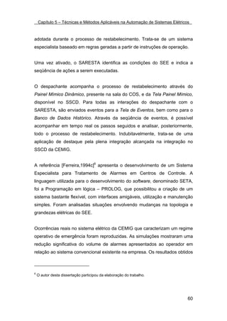 Capítulo 5 – Técnicas e Métodos Aplicáveis na Automação de Sistemas Elétricos



adotada durante o processo de restabelecimento. Trata-se de um sistema
especialista baseado em regras geradas a partir de instruções de operação.


Uma vez ativado, o SARESTA identifica as condições do SEE e indica a
seqüência de ações a serem executadas.


O despachante acompanha o processo de restabelecimento através do
Painel Mímico Dinâmico, presente na sala do COS, e da Tela Painel Mímico,
disponível no SSCD. Para todas as interações do despachante com o
SARESTA, são enviados eventos para a Tela de Eventos, bem como para o
Banco de Dados Histórico. Através da seqüência de eventos, é possível
acompanhar em tempo real os passos seguidos e analisar, posteriormente,
todo o processo de restabelecimento. Indubitavelmente, trata-se de uma
aplicação de destaque pela plena integração alcançada na integração no
SSCD da CEMIG.


A referência [Ferreira,1994c]6 apresenta o desenvolvimento de um Sistema
Especialista para Tratamento de Alarmes em Centros de Controle. A
linguagem utilizada para o desenvolvimento do software, denominado SETA,
foi a Programação em lógica – PROLOG, que possibilitou a criação de um
sistema bastante flexível, com interfaces amigáveis, utilização e manutenção
simples. Foram analisadas situações envolvendo mudanças na topologia e
grandezas elétricas do SEE.


Ocorrências reais no sistema elétrico da CEMIG que caracterizam um regime
operativo de emergência foram reproduzidas. As simulações mostraram uma
redução significativa do volume de alarmes apresentados ao operador em
relação ao sistema convencional existente na empresa. Os resultados obtidos



6
    O autor desta dissertação participou da elaboração do trabalho.




                                                                                60
 