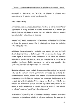 Capítulo 5 – Técnicas e Métodos Aplicáveis na Automação de Sistemas Elétricos



confirmam a adequação das técnicas de Inteligência Artificial para
processamento de alarmes em centros de controle.


5.2.2 - Lógica Fuzzy.


A referência adotada para estudo da lógica nebulosa foi o livro Electric Power
Applications of Fuzzy Systems de autoria de Mohamed E.El Haway, que
aborda diversas aplicações da lógica fuzzy em sistemas elétricos, com um
foco principal em estabilidade de sistemas.


A lógica fuzzy (lógica nebulosa) é a lógica baseada em raciocínio aproximado
ao invés de raciocínio exato. Ela é estruturada na teoria de conjuntos
nebulosos (fuzzy sets).


A idéia da lógica nebulosa foi introduzida pela primeira vez pelo prof. Lofti
Zadeh, da Universidade da Califórnia, em 1965 com seu trabalho “fuzzy-sets”.
Nesta lógica, o raciocínio exato corresponde a um limite do raciocínio
aproximado, sendo interpretada como um processo de composição de
relações nebulosas. Zadeh baseou-se na teoria das decisões dos
operadores, as quais são imprecisas e não numéricas.


Na lógica nebulosa, o valor verdade de uma proposição pode ser um conjunto
nebuloso de qualquer conjunto parcialmente ordenado, ao contrário dos
sistemas lógicos binários, onde o valor verdade só pode assumir os valores
(1) verdadeiro ou (0) falso. As variáveis são expressas, lingüisticamente. O
conceito da variável lingüística foi introduzido por Zadeh em 1973. No seu
trabalho ele estabeleceu que as variáveis lingüísticas são palavras e não
números. Assim por exemplo, a variável lingüística “tamanho” pode assumir
os valores “pequeno”, “grande” ou “não muito grande”.


Atualmente, a lógica fuzzy tem se mostrado como uma poderosa ferramenta
e tem sido empregada na solução de inúmeros problemas dos sistemas de


                                                                             61
 
