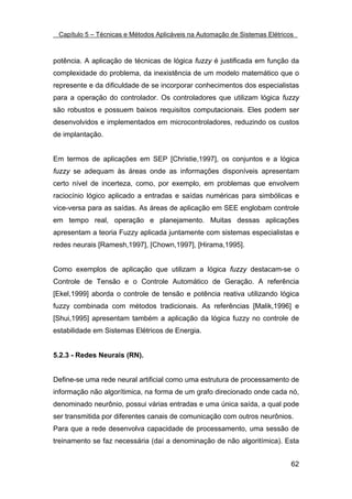 Capítulo 5 – Técnicas e Métodos Aplicáveis na Automação de Sistemas Elétricos



potência. A aplicação de técnicas de lógica fuzzy é justificada em função da
complexidade do problema, da inexistência de um modelo matemático que o
represente e da dificuldade de se incorporar conhecimentos dos especialistas
para a operação do controlador. Os controladores que utilizam lógica fuzzy
são robustos e possuem baixos requisitos computacionais. Eles podem ser
desenvolvidos e implementados em microcontroladores, reduzindo os custos
de implantação.


Em termos de aplicações em SEP [Christie,1997], os conjuntos e a lógica
fuzzy se adequam às áreas onde as informações disponíveis apresentam
certo nível de incerteza, como, por exemplo, em problemas que envolvem
raciocínio lógico aplicado a entradas e saídas numéricas para simbólicas e
vice-versa para as saídas. As áreas de aplicação em SEE englobam controle
em tempo real, operação e planejamento. Muitas dessas aplicações
apresentam a teoria Fuzzy aplicada juntamente com sistemas especialistas e
redes neurais [Ramesh,1997], [Chown,1997], [Hirama,1995].


Como exemplos de aplicação que utilizam a lógica fuzzy destacam-se o
Controle de Tensão e o Controle Automático de Geração. A referência
[Ekel,1999] aborda o controle de tensão e potência reativa utilizando lógica
fuzzy combinada com métodos tradicionais. As referências [Malik,1996] e
[Shui,1995] apresentam também a aplicação da lógica fuzzy no controle de
estabilidade em Sistemas Elétricos de Energia.


5.2.3 - Redes Neurais (RN).


Define-se uma rede neural artificial como uma estrutura de processamento de
informação não algorítimica, na forma de um grafo direcionado onde cada nó,
denominado neurônio, possui várias entradas e uma única saída, a qual pode
ser transmitida por diferentes canais de comunicação com outros neurônios.
Para que a rede desenvolva capacidade de processamento, uma sessão de
treinamento se faz necessária (daí a denominação de não algoritímica). Esta


                                                                             62
 