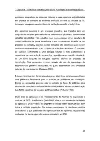Capítulo 5 – Técnicas e Métodos Aplicáveis na Automação de Sistemas Elétricos



processos adaptativos de sistemas naturais e suas possíveis aplicabilidades
em projetos de software de sistemas artificiais, ao final da década de 70,
conseguiu incorporar características da evolução natural a um algoritmo.


Um algoritmo genético é um processo interativo que trabalha com um
conjunto de soluções possíveis de um determinado problema, denominadas
soluções candidatas. Tais soluções são representadas como estrutura de
dados codificada de forma semelhante a um cromossomo. Através de um
processo de seleção, algumas destas soluções são escolhidas para serem
usadas na criação de um novo conjunto de soluções candidatas. O processo
de seleção, semelhante a uma seleção natural, é feito avaliando-se a
capacidade de cada solução em resolver; o problema em questão. A criação
de um novo conjunto de soluções ocorrerá através do processo de
reprodução. Tais processos ocorrem através do uso de operadores de
recombinação genética idealizados, os quais assemelham aos processos
naturais de cromossomos [Mazzuco,1999].


Estudos recentes vêm demonstrando que os algoritmos genéticos constituem
uma poderosa ferramenta para a solução de problemas de otimização.
Dentre as aplicações pode-se citar o controle do fluxo de potência ativa
através do controlador unificado de fluxo de potência através da otimização
[Lai,1996] e controle de tensão e potência reativa [Pinheiro,1998].


Outra área de aplicação é no Processamento de Alarmes na supervisão e
controle de SEE. A referência [Neis,2005] aborda um estudo de viabilidade
da aplicação. Duas versões de algoritmo genético foram desenvolvidas com
única e múltipla população. Os autores consideram os resultados obtidos
animadores, o que possibilita uma aplicação real do algoritmo, incorporando
melhorias, de forma a permitir seu uso associado ao SSC.




                                                                             66
 