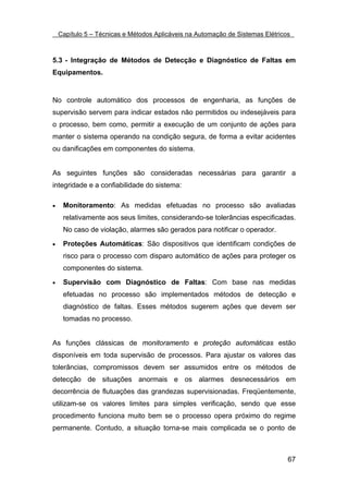 Capítulo 5 – Técnicas e Métodos Aplicáveis na Automação de Sistemas Elétricos



5.3 - Integração de Métodos de Detecção e Diagnóstico de Faltas em
Equipamentos.


No controle automático dos processos de engenharia, as funções de
supervisão servem para indicar estados não permitidos ou indesejáveis para
o processo, bem como, permitir a execução de um conjunto de ações para
manter o sistema operando na condição segura, de forma a evitar acidentes
ou danificações em componentes do sistema.


As seguintes funções são consideradas necessárias para garantir a
integridade e a confiabilidade do sistema:

•    Monitoramento: As medidas efetuadas no processo são avaliadas
     relativamente aos seus limites, considerando-se tolerâncias especificadas.
     No caso de violação, alarmes são gerados para notificar o operador.

•    Proteções Automáticas: São dispositivos que identificam condições de
     risco para o processo com disparo automático de ações para proteger os
     componentes do sistema.

•    Supervisão com Diagnóstico de Faltas: Com base nas medidas
     efetuadas no processo são implementados métodos de detecção e
     diagnóstico de faltas. Esses métodos sugerem ações que devem ser
     tomadas no processo.


As funções clássicas de monitoramento e proteção automáticas estão
disponíveis em toda supervisão de processos. Para ajustar os valores das
tolerâncias, compromissos devem ser assumidos entre os métodos de
detecção de situações anormais e os alarmes desnecessários em
decorrência de flutuações das grandezas supervisionadas. Freqüentemente,
utilizam-se os valores limites para simples verificação, sendo que esse
procedimento funciona muito bem se o processo opera próximo do regime
permanente. Contudo, a situação torna-se mais complicada se o ponto de



                                                                                67
 