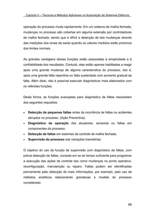 Capítulo 5 – Técnicas e Métodos Aplicáveis na Automação de Sistemas Elétricos



operação do processo muda rapidamente. Em um sistema de malha fechada,
mudanças no processo são cobertas em alguma extensão por controladores
de malha fechada, sendo que é difícil a detecção de tais mudanças através
das medições dos sinais de saída quando os valores medidos estão próximos
dos limites normais.


As grandes vantagens destas funções estão associadas à simplicidade e à
confiabilidade dos resultados. Contudo, elas estão apenas habilitadas a reagir
após uma grande mudança de alguma característica do processo, isto é,
após uma grande falta repentina ou falta sustentada com aumento gradual da
falta. Além disto, não é possível executar diagnósticos mais elaborados com
os referidas funções.


Desta forma, as funções avançadas para diagnóstico de faltas necessitam
dos seguintes requisitos:


•    Detecção de pequenas faltas antes da ocorrência de faltas ou acidentes
     abruptos no processo. (Ação Preventiva).
•    Diagnóstico da operação dos atuadores, sensores ou faltas em
     componentes do processo.
•    Detecção de faltas em sistemas de controle de malha fechada.
•    Supervisão do processo sob variações transitórias.


O objetivo do uso da função de supervisão com diagnóstico de faltas, com
prévia detecção de faltas, consiste em se ter tempo suficiente para programar
a execução das ações de controle tais como mudanças no ponto operativo,
reconfiguração, manutenção ou reparo. Faltas podem ser identificadas
previamente pela obtenção de mais informações, por exemplo, pelo uso de
métodos      analíticos   relacionando   grandezas    e   modelo    do   processo
considerado.




                                                                                68
 