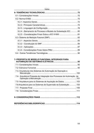 Índice
6- TENDÊNCIAS TECNOLÓGICAS..............................................................72
 6.1- Considerações Iniciais. ........................................................................72
 6.2- Norma 61850. ......................................................................................72
     6.2.1- Aspectos Gerais............................................................................72
     6.2.2 - Principais Características.............................................................74
     6.2.3 - Linguagem de Configuração. .......................................................78
     6.2.4 – Barramento de Processo e Modelo da Subestação IEC. ............80
     6.2.5 – Considerações Finais Sobre a IEC 61850 ..................................81
 6.3- Sistema de Medição Fasorial (SMF). ...................................................83
     6.3.1 - Aspectos Gerais...........................................................................83
     6.3.2 – Constituição do SMF. ..................................................................84
     6.3.3 – Aplicações...................................................................................87
     6.3.4 - Considerações Finais Sobre PMU. ..............................................89
 6.4 - Outras Tendências Tecnológicas........................................................90


7- PROPOSTA DE MODELO FUNCIONAL INTEGRADO PARA
  AUTOMAÇÃO DE SISTEMAS ELÉTRICOS .............................................95
 7.1- Considerações Iniciais. ........................................................................95
 7.2- Estrutura Funcional. .............................................................................95
 7.3- Arquiteturas dos Sistemas de Automação da Operação e
      Manutenção. .....................................................................................100
 7.4- Arquitetura Proposta de Integração dos Processos de Automação da
      Operação e Manutenção...................................................................101
 7.5- Arquitetura para os Sistemas de Aquisição de Dados. ......................103
 7.6-Arquitetura para os Sistemas de Supervisão da Subestação .............105
 7.7- Proposta Final ...................................................................................106
 7.8- Considerações Finais........................................................................111


8- CONSIDERAÇÕES FINAIS ....................................................................112


REFERÊNCIAS BIBLIOGRÁFICAS ...........................................................114




                                                                                                        VII
 