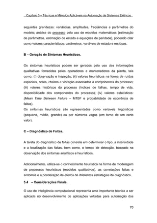 Capítulo 5 – Técnicas e Métodos Aplicáveis na Automação de Sistemas Elétricos



seguintes grandezas: variâncias, amplitudes, freqüências e parâmetros do
modelo; análise do processo pelo uso de modelos matemáticos (estimação
de parâmetros, estimação de estado e equações de paridade), podendo citar
como valores característicos: parâmetros, variáveis de estado e resíduos.


B – Geração de Sintomas Heurísticos.


Os sintomas heurísticos podem ser gerados pelo uso das informações
qualitativas fornecidas pelos operadores e mantenedores da planta, tais
como: (i) observação e inspeção; (ii) valores heurísticos na forma de ruídos
especiais, cores, cheiros e vibração associados a componentes do processo;
(iii) valores históricos do processo (índices de falhas, tempo de vida,
disponibilidade dos componentes do processo); (iv) valores estatísticos:
(Mean Time Between Failure – MTBF e probabilidade de ocorrência de
faltas).
Os sintomas heurísticos são representados como variáveis lingüísticas
(pequeno, médio, grande) ou por números vagos (em torno de um certo
valor).


C – Diagnóstico de Faltas.


A tarefa do diagnóstico de faltas consiste em determinar o tipo, a intensidade
e a localização das faltas, bem como, o tempo de detecção, baseado na
observação dos sintomas analíticos e heurísticos.


Adicionalmente, utiliza-se o conhecimento heurístico na forma de modelagem
de processos heurísticos (modelos qualitativos), as correlações faltas e
sintomas e a ponderação de efeitos de diferentes estratégias de diagnóstico.

5.4 – Considerações Finais.

O uso de inteligência computacional representa uma importante técnica a ser
aplicada no desenvolvimento de aplicações voltadas para automação dos


                                                                              70
 