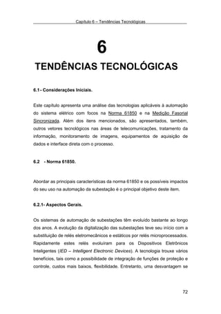 Capítulo 6 – Tendências Tecnológicas




                                6
TENDÊNCIAS TECNOLÓGICAS

6.1 - Considerações Iniciais.


Este capítulo apresenta uma análise das tecnologias aplicáveis à automação
do sistema elétrico com focos na Norma 61850 e na Medição Fasorial
Sincronizada. Além dos itens mencionados, são apresentados, também,
outros vetores tecnológicos nas áreas de telecomunicações, tratamento da
informação, monitoramento de imagens, equipamentos de aquisição de
dados e interface direta com o processo.


6.2 - Norma 61850.



Abordar as principais características da norma 61850 e os possíveis impactos
do seu uso na automação da subestação é o principal objetivo deste item.


6.2.1- Aspectos Gerais.


Os sistemas de automação de subestações têm evoluído bastante ao longo
dos anos. A evolução da digitalização das subestações teve seu início com a
substituição de relés eletromecânicos e estáticos por relés microprocessados.
Rapidamente estes relés evoluíram para os Dispositivos Eletrônicos
Inteligentes (IED – Intelligent Electronic Devices). A tecnologia trouxe vários
benefícios, tais como a possibilidade de integração de funções de proteção e
controle, custos mais baixos, flexibilidade. Entretanto, uma desvantagem se




                                                                            72
 