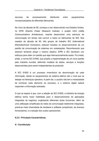 Capítulo 6 – Tendências Tecnológicas



recursos    de     processamento       distribuído    entre    equipamentos
microprocessados de diferentes fabricantes.


No inicio da década de 90, começou a ser desenvolvido nos Estados Unidos,
no EPRI (Electric Power Research Insitute), o projeto UCA (Utility
Communications Architecture), visando desenvolver uma estrutura de
comunicação em tempo real comum a todos os fabricantes de IED. Nos
meados da década de 90, três grupos de trabalho IEC (International
Electrotechnical Comission), estavam focados no desenvolvimento de um
padrão de comunicação de sistemas em subestações. Reconhecendo que
estavam tentando atingir o mesmo objetivo, EPRI e IEC decidiram unir
esforços para obter um padrão que seja internacionalmente aceito. Foi criada,
então, a norma IEC 61850, que propôs a implementação de um novo padrão
pela indústria mundial, definindo modelos de dados, serviços e funções
desenvolvidas para serem independentes do protocolo.


A IEC 61850 é um processo mnemônico de denominação de cada
informação, desde os equipamentos do sistema elétrico até o nível que se
desejar na hierarquia operativa. A partir daí, o usuário não tem a necessidade
de conhecer cada elemento do processo, e o sistema digital saberá
responder a informação solicitada.


O que se espera é que, com a adoção da IEC 61850, a indústria de energia
elétrica tenha maior habilidade para o desenvolvimento de aplicações
integradas de negócios, englobando diferentes áreas funcionais. Além de
uma utililização simplificada de redes de comunicação totalmente integradas,
prevê-se maior diversidade de hardware e software compatíveis, de diversos
fornecedores, e a redução dos custos operacionais.


6.2.2 - Principais Características.


A - Constituição


                                                                           74
 