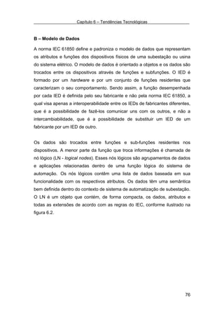 Capítulo 6 – Tendências Tecnológicas



B – Modelo de Dados

A norma IEC 61850 define e padroniza o modelo de dados que representam
os atributos e funções dos dispositivos físicos de uma subestação ou usina
do sistema elétrico. O modelo de dados é orientado a objetos e os dados são
trocados entre os dispositivos através de funções e subfunções. O IED é
formado por um hardware e por um conjunto de funções residentes que
caracterizam o seu comportamento. Sendo assim, a função desempenhada
por cada IED é definida pelo seu fabricante e não pela norma IEC 61850, a
qual visa apenas a interoperabilidade entre os IEDs de fabricantes diferentes,
que é a possibilidade de fazê-los comunicar uns com os outros, e não a
intercambiabilidade, que é a possibilidade de substituir um IED de um
fabricante por um IED de outro.


Os dados são trocados entre funções e sub-funções residentes nos
dispositivos. A menor parte da função que troca informações é chamada de
nó lógico (LN - logical nodes). Esses nós lógicos são agrupamentos de dados
e aplicações relacionadas dentro de uma função lógica do sistema de
automação. Os nós lógicos contêm uma lista de dados baseada em sua
funcionalidade com os respectivos atributos. Os dados têm uma semântica
bem definida dentro do contexto de sistema de automatização de subestação.
O LN é um objeto que contém, de forma compacta, os dados, atributos e
todas as extensões de acordo com as regras do IEC, conforme ilustrado na
figura 6.2.




                                                                           76
 