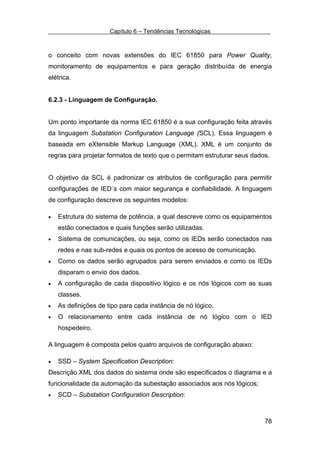 Capítulo 6 – Tendências Tecnológicas



o conceito com novas extensões do IEC 61850 para Power Quality,
monitoramento de equipamentos e para geração distribuída de energia
elétrica.


6.2.3 - Linguagem de Configuração.


Um ponto importante da norma IEC 61850 é a sua configuração feita através
da linguagem Substation Configuration Language (SCL). Essa linguagem é
baseada em eXtensible Markup Language (XML). XML é um conjunto de
regras para projetar formatos de texto que o permitam estruturar seus dados.


O objetivo da SCL é padronizar os atributos de configuração para permitir
configurações de IED´s com maior segurança e confiabilidade. A linguagem
de configuração descreve os seguintes modelos:

•   Estrutura do sistema de potência, a qual descreve como os equipamentos
    estão conectados e quais funções serão utilizadas.
•   Sistema de comunicações, ou seja, como os IEDs serão conectados nas
    redes e nas sub-redes e quais os pontos de acesso de comunicação.
•   Como os dados serão agrupados para serem enviados e como os IEDs
    disparam o envio dos dados.
•   A configuração de cada dispositivo lógico e os nós lógicos com as suas
    classes.
•   As definições de tipo para cada instância de nó lógico.
•   O relacionamento entre cada instância de nó lógico com o IED
    hospedeiro.

A linguagem é composta pelos quatro arquivos de configuração abaixo:

•   SSD – System Specification Description:
Descrição XML dos dados do sistema onde são especificados o diagrama e a
funcionalidade da automação da subestação associados aos nós lógicos;
•   SCD – Substation Configuration Description:



                                                                          78
 