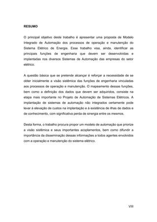 RESUMO


O principal objetivo deste trabalho é apresentar uma proposta de Modelo
Integrado de Automação dos processos de operação e manutenção do
Sistema Elétrico de Energia. Esse trabalho visa, ainda, identificar as
principais funções de engenharia que devem ser desenvolvidas e
implantadas nos diversos Sistemas de Automação das empresas do setor
elétrico.


A questão básica que se pretende alcançar é reforçar a necessidade de se
obter inicialmente a visão sistêmica das funções de engenharia vinculadas
aos processos de operação e manutenção. O mapeamento dessas funções,
bem como a definição dos dados que devem ser adquiridos, consiste na
etapa mais importante no Projeto de Automação de Sistemas Elétricos. A
implantação de sistemas de automação não integrados certamente pode
levar à elevação de custos na implantação e à existência de ilhas de dados e
de conhecimento, com significativa perda de sinergia entre os mesmos.


Desta forma, o trabalho procura propor um modelo de automação que priorize
a visão sistêmica e seus importantes acoplamentos, bem como difundir a
importância da disseminação dessas informações a todos agentes envolvidos
com a operação e manutenção do sistema elétrico.




                                                                        VIII
 