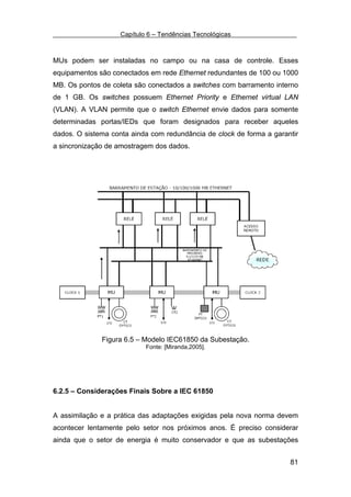 Capítulo 6 – Tendências Tecnológicas



MUs podem ser instaladas no campo ou na casa de controle. Esses
equipamentos são conectados em rede Ethernet redundantes de 100 ou 1000
MB. Os pontos de coleta são conectados a switches com barramento interno
de 1 GB. Os switches possuem Ethernet Priority e Ethernet virtual LAN
(VLAN). A VLAN permite que o switch Ethernet envie dados para somente
determinadas portas/IEDs que foram designados para receber aqueles
dados. O sistema conta ainda com redundância de clock de forma a garantir
a sincronização de amostragem dos dados.




              Figura 6.5 – Modelo IEC61850 da Subestação.
                            Fonte: [Miranda,2005].




6.2.5 – Considerações Finais Sobre a IEC 61850


A assimilação e a prática das adaptações exigidas pela nova norma devem
acontecer lentamente pelo setor nos próximos anos. É preciso considerar
ainda que o setor de energia é muito conservador e que as subestações


                                                                      81
 