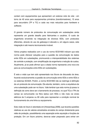 Capítulo 6 – Tendências Tecnológicas



contam com equipamentos que apresentam um extenso ciclo de vida - em
torno de 40 anos para equipamentos primários (transformadores), 15 anos
para secundário (TP e TC) e cada vez mais reduzidos para hardware e
software.


O grande número de protocolos de comunicação em subestações ainda
representa um grande desafio para fabricantes e usuários. O custo de
engenharia envolvido na integração de diversos IEDs, com protocolos
diferentes, através do uso de gateways é elevado e, em alguns casos, esta
integração é até mesmo tecnicamente inviável.


Vários projetos realizados com o uso da norma IEC61850 indicam que esta
norma pode oferecer soluções para a questão da comunicação de dados
entre IEDs em subestações, promovendo a interoperabilidade dos sistemas
de controle e proteção, com simplificação da engenharia e redução de custos.
Atualmente, já se pode afirmar que a citada norma representa uma nova era
para as comunicações entre IEDs em subestações.


É esta a visão que tem sido apresentada nos fóruns de discussão da área,
focando exclusivamente a questão da comunicação entre IEDs e entre IEDs e
os sistemas SCADA. Porém, a norma IEC61850 não se restringe à definição
de um protocolo de comunicação. Ela aborda, também, como a arquitetura de
uma subestação pode ser no futuro. Vale lembrar que esta norma já possui a
definição de como deve ser o barramento de processo, no qual TCs e TPs de
campo se comunicarão via fibra óptica com IEDs e não mais via sinais
elétricos de 5 amperes ou 66 volts para representar a condição nominal de
funcionamento de uma linha ou equipamento.


Esta visão do futuro é abordada em [Hossenlopp,2006], que levanta questões
relativas ao uso de valores amostrados enviados do campo diretamente para
relés de proteção, possibilitando uma separação entre aquisição e funções de
proteção. Em um futuro próximo, deve-se estar preparado para entrar em


                                                                         82
 
