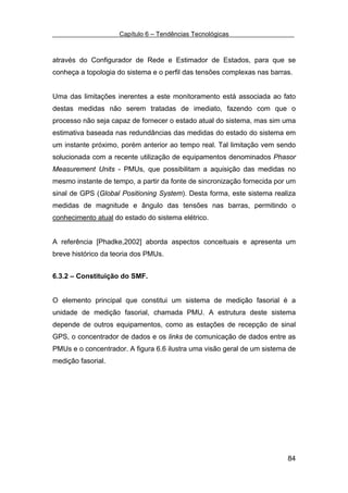 Capítulo 6 – Tendências Tecnológicas



através do Configurador de Rede e Estimador de Estados, para que se
conheça a topologia do sistema e o perfil das tensões complexas nas barras.


Uma das limitações inerentes a este monitoramento está associada ao fato
destas medidas não serem tratadas de imediato, fazendo com que o
processo não seja capaz de fornecer o estado atual do sistema, mas sim uma
estimativa baseada nas redundâncias das medidas do estado do sistema em
um instante próximo, porém anterior ao tempo real. Tal limitação vem sendo
solucionada com a recente utilização de equipamentos denominados Phasor
Measurement Units - PMUs, que possibilitam a aquisição das medidas no
mesmo instante de tempo, a partir da fonte de sincronização fornecida por um
sinal de GPS (Global Positioning System). Desta forma, este sistema realiza
medidas de magnitude e ângulo das tensões nas barras, permitindo o
conhecimento atual do estado do sistema elétrico.


A referência [Phadke,2002] aborda aspectos conceituais e apresenta um
breve histórico da teoria dos PMUs.


6.3.2 – Constituição do SMF.


O elemento principal que constitui um sistema de medição fasorial é a
unidade de medição fasorial, chamada PMU. A estrutura deste sistema
depende de outros equipamentos, como as estações de recepção de sinal
GPS, o concentrador de dados e os links de comunicação de dados entre as
PMUs e o concentrador. A figura 6.6 ilustra uma visão geral de um sistema de
medição fasorial.




                                                                         84
 