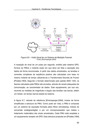 Capítulo 6 – Tendências Tecnológicas




       Figura 6.6 – Visão Geral de um Sistema de Medição Fasorial.
                         Fonte: [Ehrensperger,2004].


A recepção do sinal de um pulso por segundo, emitido pelo sistema GPS,
fornece às PMUs o instante exato em que deve ser feita a aquisição dos
dados de forma sincronizada. A partir dos dados amostrados, as tensões e
correntes complexas de seqüência positiva são calculadas com base no
mesmo instante de tempo utilizando-se a Transformada Discreta de Fourier
[Phadke,1993]. Segundo o formato determinado pelo padrão IEEE 1344, os
fasores calculados pela PMUs são enviados, através de canais adequados de
comunicação, ao concentrador de dados. Este equipamento, por sua vez,
reunindo as medidas de magnitude e ângulo das tensões nas barras, obtém
um retrato em tempo real do estado do sistema.


A figura 6.7, retirada da referência [Ehrensperger,2004], mostra de forma
simplificada a estrutura da PMU. Como pode ser visto, a PMU é composta
por um sistema de aquisição formada pelos filtros anti-aliasing, módulo de
conversão analógica/digital, e por um microprocessador que realiza o
tratamento matemático dos sinais amostrados. Cada PMU está acoplada a
um equipamento receptor de GPS. Esta estrutura proposta em [Phadke,1994]


                                                                       85
 