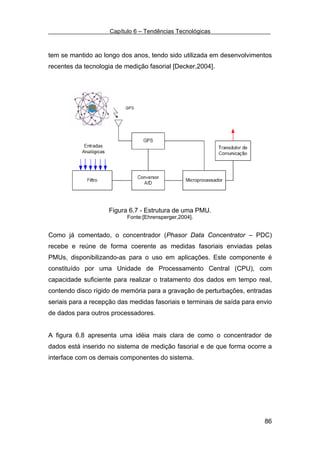 Capítulo 6 – Tendências Tecnológicas



tem se mantido ao longo dos anos, tendo sido utilizada em desenvolvimentos
recentes da tecnologia de medição fasorial [Decker,2004].




                    Figura 6.7 - Estrutura de uma PMU.
                           Fonte:[Ehrensperger,2004].


Como já comentado, o concentrador (Phasor Data Concentrator – PDC)
recebe e reúne de forma coerente as medidas fasoriais enviadas pelas
PMUs, disponibilizando-as para o uso em aplicações. Este componente é
constituído por uma Unidade de Processamento Central (CPU), com
capacidade suficiente para realizar o tratamento dos dados em tempo real,
contendo disco rígido de memória para a gravação de perturbações, entradas
seriais para a recepção das medidas fasoriais e terminais de saída para envio
de dados para outros processadores.


A figura 6.8 apresenta uma idéia mais clara de como o concentrador de
dados está inserido no sistema de medição fasorial e de que forma ocorre a
interface com os demais componentes do sistema.




                                                                          86
 