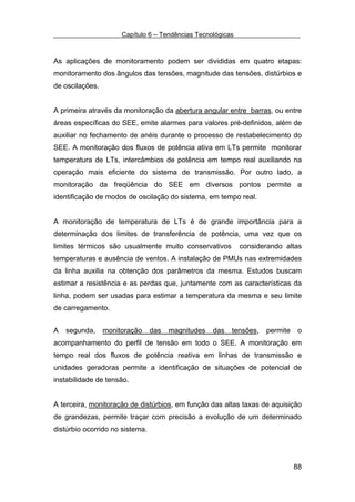 Capítulo 6 – Tendências Tecnológicas



As aplicações de monitoramento podem ser divididas em quatro etapas:
monitoramento dos ângulos das tensões, magnitude das tensões, distúrbios e
de oscilações.


A primeira através da monitoração da abertura angular entre barras, ou entre
áreas específicas do SEE, emite alarmes para valores pré-definidos, além de
auxiliar no fechamento de anéis durante o processo de restabelecimento do
SEE. A monitoração dos fluxos de potência ativa em LTs permite monitorar
temperatura de LTs, intercâmbios de potência em tempo real auxiliando na
operação mais eficiente do sistema de transmissão. Por outro lado, a
monitoração da freqüência do SEE em diversos pontos permite a
identificação de modos de oscilação do sistema, em tempo real.


A monitoração de temperatura de LTs é de grande importância para a
determinação dos limites de transferência de potência, uma vez que os
limites térmicos são usualmente muito conservativos          considerando altas
temperaturas e ausência de ventos. A instalação de PMUs nas extremidades
da linha auxilia na obtenção dos parâmetros da mesma. Estudos buscam
estimar a resistência e as perdas que, juntamente com as características da
linha, podem ser usadas para estimar a temperatura da mesma e seu limite
de carregamento.


A   segunda,     monitoração     das   magnitudes   das   tensões,   permite    o
acompanhamento do perfil de tensão em todo o SEE. A monitoração em
tempo real dos fluxos de potência reativa em linhas de transmissão e
unidades geradoras permite a identificação de situações de potencial de
instabilidade de tensão.


A terceira, monitoração de distúrbios, em função das altas taxas de aquisição
de grandezas, permite traçar com precisão a evolução de um determinado
distúrbio ocorrido no sistema.




                                                                               88
 