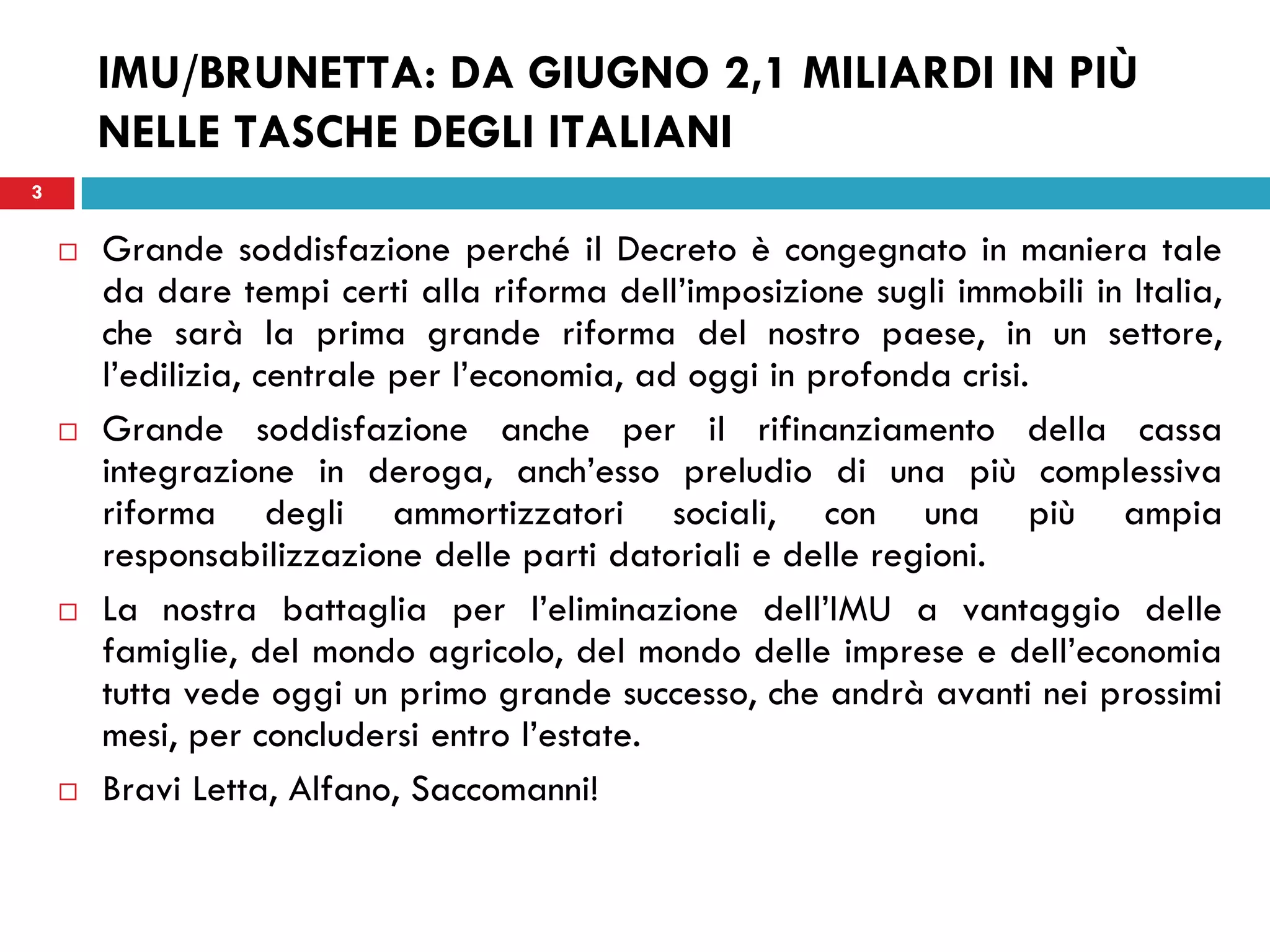 3
IMU/BRUNETTA: DA GIUGNO 2,1 MILIARDI IN PIÙ
NELLE TASCHE DEGLI ITALIANI
3
 Grande soddisfazione perché il Decreto è congegnato in maniera tale
da dare tempi certi alla riforma dell’imposizione sugli immobili in Italia,
che sarà la prima grande riforma del nostro paese, in un settore,
l’edilizia, centrale per l’economia, ad oggi in profonda crisi.
 Grande soddisfazione anche per il rifinanziamento della cassa
integrazione in deroga, anch’esso preludio di una più complessiva
riforma degli ammortizzatori sociali, con una più ampia
responsabilizzazione delle parti datoriali e delle regioni.
 La nostra battaglia per l’eliminazione dell’IMU a vantaggio delle
famiglie, del mondo agricolo, del mondo delle imprese e dell’economia
tutta vede oggi un primo grande successo, che andrà avanti nei prossimi
mesi, per concludersi entro l’estate.
 Bravi Letta, Alfano, Saccomanni!
 