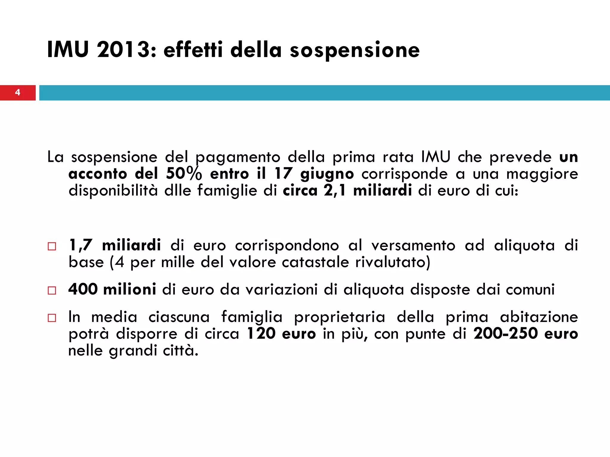 4
IMU 2013: effetti della sospensione
La sospensione del pagamento della prima rata IMU che prevede un
acconto del 50% entro il 17 giugno corrisponde a una maggiore
disponibilità dlle famiglie di circa 2,1 miliardi di euro di cui:
 1,7 miliardi di euro corrispondono al versamento ad aliquota di
base (4 per mille del valore catastale rivalutato)
 400 milioni di euro da variazioni di aliquota disposte dai comuni
 In media ciascuna famiglia proprietaria della prima abitazione
potrà disporre di circa 120 euro in più, con punte di 200-250 euro
nelle grandi città.
4
 