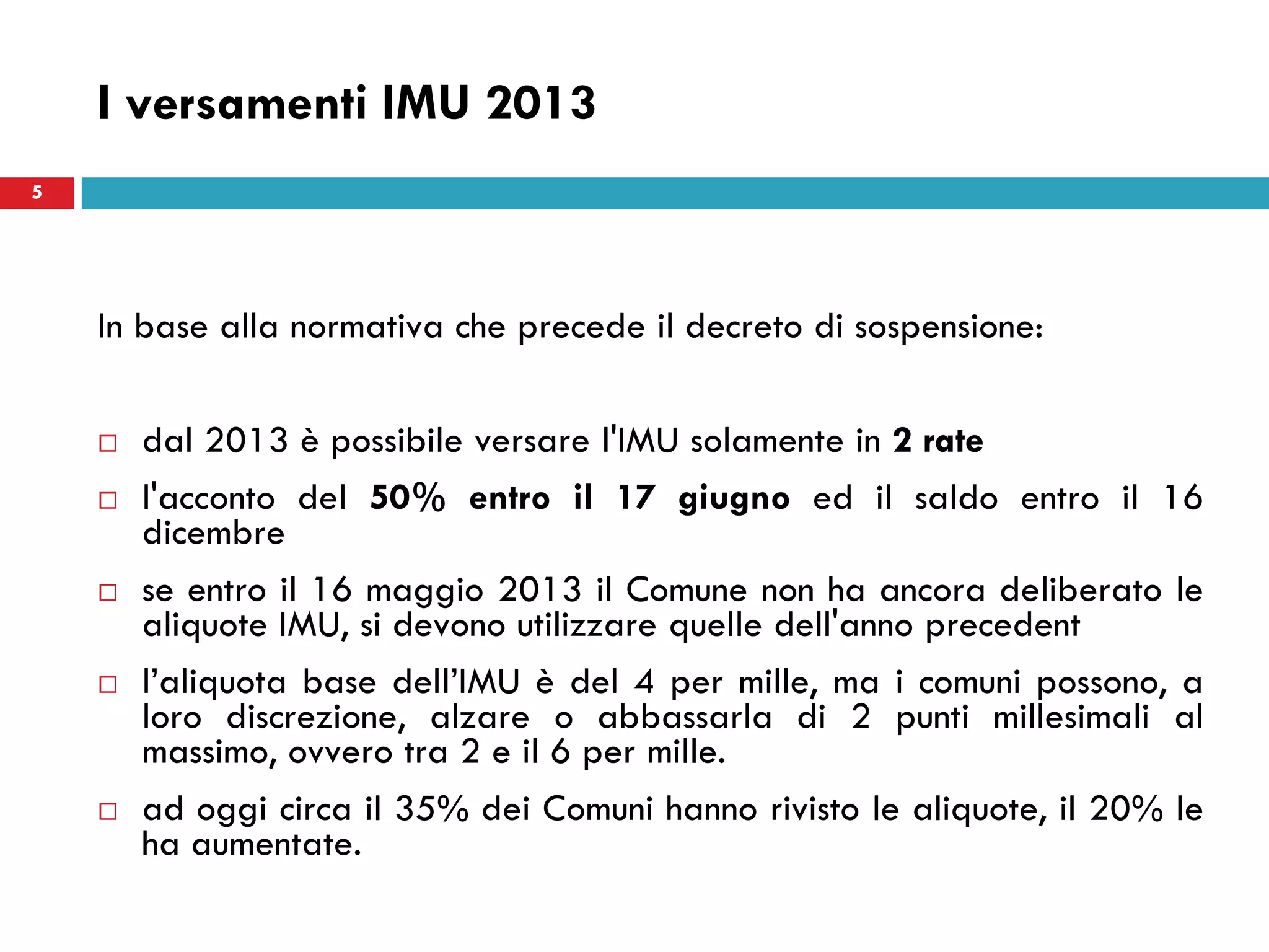 5
I versamenti IMU 2013
In base alla normativa che precede il decreto di sospensione:
 dal 2013 è possibile versare l'IMU solamente in 2 rate
 l'acconto del 50% entro il 17 giugno ed il saldo entro il 16
dicembre
 se entro il 16 maggio 2013 il Comune non ha ancora deliberato le
aliquote IMU, si devono utilizzare quelle dell'anno precedent
 l’aliquota base dell’IMU è del 4 per mille, ma i comuni possono, a
loro discrezione, alzare o abbassarla di 2 punti millesimali al
massimo, ovvero tra 2 e il 6 per mille.
 ad oggi circa il 35% dei Comuni hanno rivisto le aliquote, il 20% le
ha aumentate.
5
 