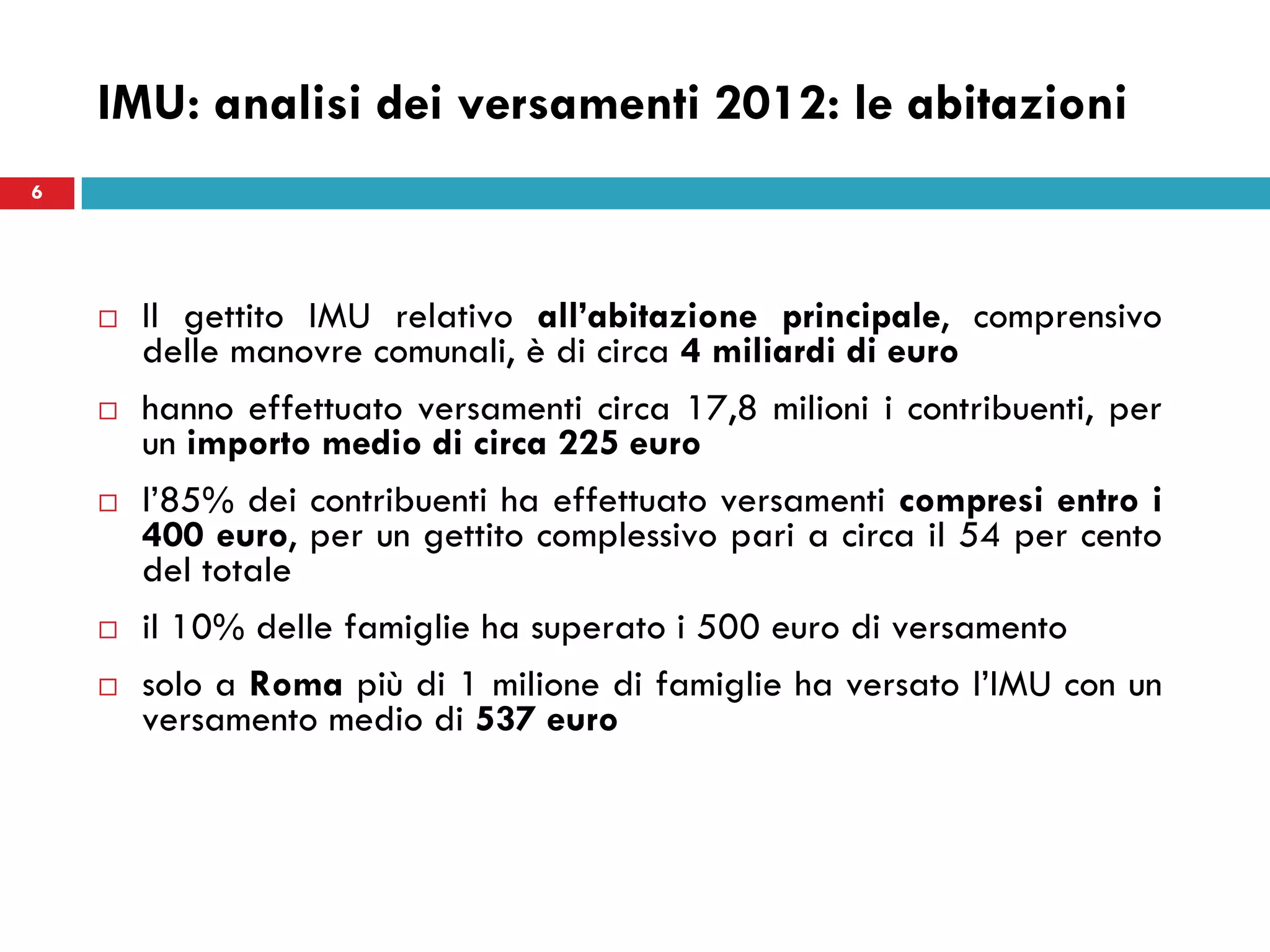 6
IMU: analisi dei versamenti 2012: le abitazioni
 Il gettito IMU relativo all’abitazione principale, comprensivo
delle manovre comunali, è di circa 4 miliardi di euro
 hanno effettuato versamenti circa 17,8 milioni i contribuenti, per
un importo medio di circa 225 euro
 l’85% dei contribuenti ha effettuato versamenti compresi entro i
400 euro, per un gettito complessivo pari a circa il 54 per cento
del totale
 il 10% delle famiglie ha superato i 500 euro di versamento
 solo a Roma più di 1 milione di famiglie ha versato l’IMU con un
versamento medio di 537 euro
6
 