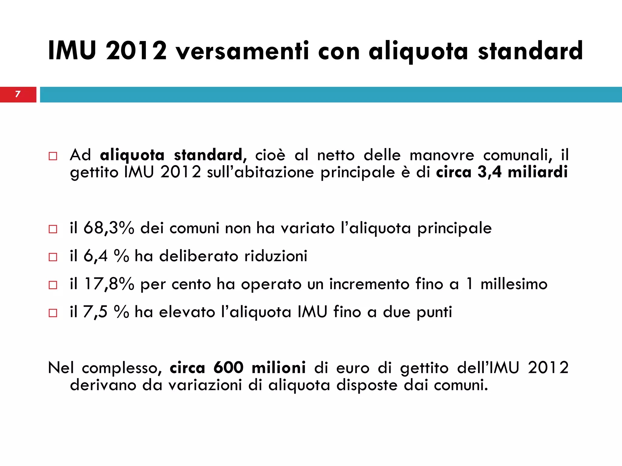 7
IMU 2012 versamenti con aliquota standard
 Ad aliquota standard, cioè al netto delle manovre comunali, il
gettito IMU 2012 sull’abitazione principale è di circa 3,4 miliardi
 il 68,3% dei comuni non ha variato l’aliquota principale
 il 6,4 % ha deliberato riduzioni
 il 17,8% per cento ha operato un incremento fino a 1 millesimo
 il 7,5 % ha elevato l’aliquota IMU fino a due punti
Nel complesso, circa 600 milioni di euro di gettito dell’IMU 2012
derivano da variazioni di aliquota disposte dai comuni.
7
 