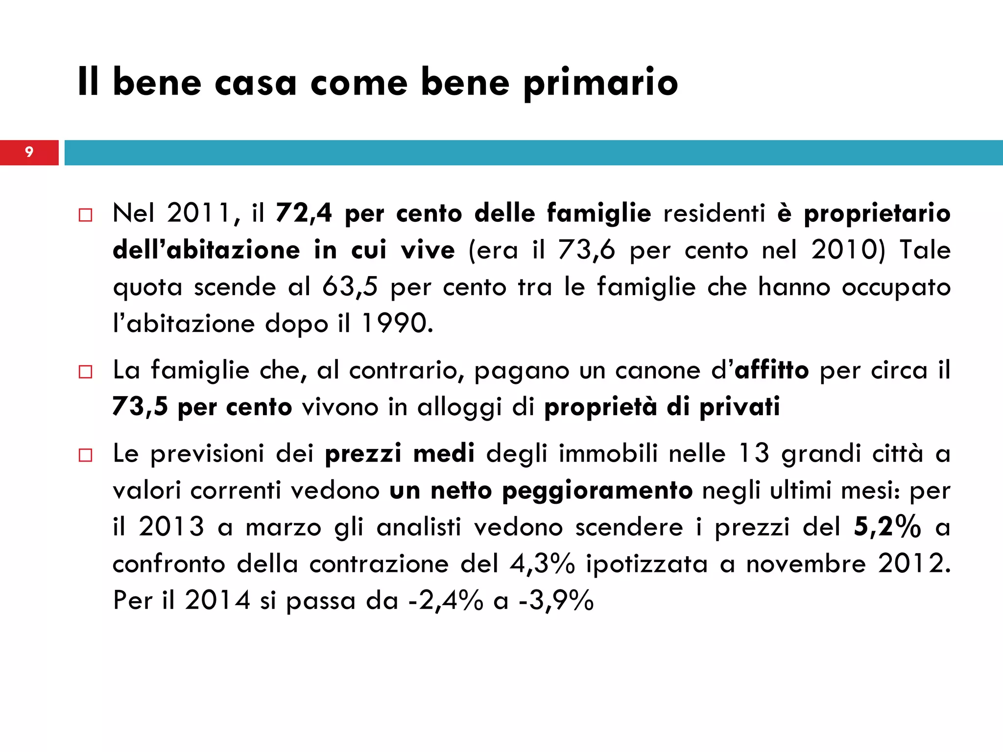 Il bene casa come bene primario
 Nel 2011, il 72,4 per cento delle famiglie residenti è proprietario
dell’abitazione in cui vive (era il 73,6 per cento nel 2010) Tale
quota scende al 63,5 per cento tra le famiglie che hanno occupato
l’abitazione dopo il 1990.
 La famiglie che, al contrario, pagano un canone d’affitto per circa il
73,5 per cento vivono in alloggi di proprietà di privati
 Le previsioni dei prezzi medi degli immobili nelle 13 grandi città a
valori correnti vedono un netto peggioramento negli ultimi mesi: per
il 2013 a marzo gli analisti vedono scendere i prezzi del 5,2% a
confronto della contrazione del 4,3% ipotizzata a novembre 2012.
Per il 2014 si passa da -2,4% a -3,9%
9
 