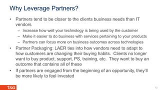 Why Leverage Partners?
12
• Partners tend to be closer to the clients business needs than IT
vendors
– Increase how well your technology is being used by the customer
– Make it easier to do business with services pertaining to your products
– Partners can focus more on business outcomes across technologies
• Partner Packaging: LAER ties into how vendors need to adapt to
how customers are changing their buying habits. Clients no longer
want to buy product, support, PS, training, etc. They want to buy an
outcome that contains all of these
• If partners are engaged from the beginning of an opportunity, they’ll
be more likely to feel invested
 