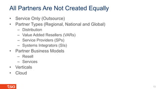 All Partners Are Not Created Equally
13
• Service Only (Outsource)
• Partner Types (Regional, National and Global)
– Distribution
– Value Added Resellers (VARs)
– Service Providers (SPs)
– Systems Integrators (SIs)
• Partner Business Models
– Resell
– Services
• Verticals
• Cloud
 
