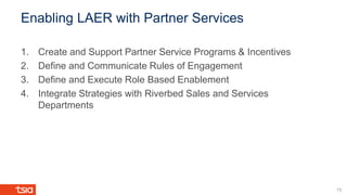 Enabling LAER with Partner Services
1. Create and Support Partner Service Programs & Incentives
2. Define and Communicate Rules of Engagement
3. Define and Execute Role Based Enablement
4. Integrate Strategies with Riverbed Sales and Services
Departments
15
 
