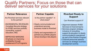 Riverbed Ready to
Support
Can Riverbed support it?
• Alignment between RVBD
Services & Channel teams
• Services program strategy,
inclusive of consulting,
support & education is clearly
communicated & operational
as part of the Partner Program
• Channel personnel address
services as strategic business
development activity
Partner Relevance
Are Riverbed services relevant
to the partner?
•INCREMENTAL REVENUES
Complete lifecycle strategy
for RVBD services portfolio
(consulting, support,
education, MS)
•IMPROVED MARGINS
Emphasis on improving
profitability through
enablement IP & Programs
Partner Capable
Is the partner capable? In
what areas?
• Clearly communicated and
understood services
business model to Riverbed
• Clarity and segmentation of
partners as portfolio players
versus boutique role players
Qualify Partners: Focus on those that can
deliver services for your solutions
 