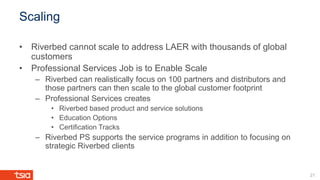 Scaling
• Riverbed cannot scale to address LAER with thousands of global
customers
• Professional Services Job is to Enable Scale
– Riverbed can realistically focus on 100 partners and distributors and
those partners can then scale to the global customer footprint
– Professional Services creates
• Riverbed based product and service solutions
• Education Options
• Certification Tracks
– Riverbed PS supports the service programs in addition to focusing on
strategic Riverbed clients
21
 