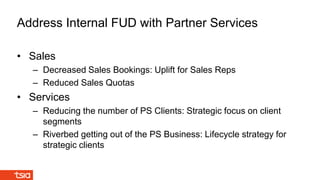 • Sales
– Decreased Sales Bookings: Uplift for Sales Reps
– Reduced Sales Quotas
• Services
– Reducing the number of PS Clients: Strategic focus on client
segments
– Riverbed getting out of the PS Business: Lifecycle strategy for
strategic clients
Address Internal FUD with Partner Services
 