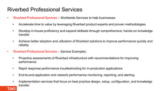 • Riverbed Professional Services – Worldwide Services to help businesses:
• Accelerate time to value by leveraging Riverbed product experts and proven methodologies
• Develop in-house proficiency and expand skillsets through comprehensive, hands-on knowledge
transfer
• Achieve better adoption and utilization of Riverbed solutions to improve performance quickly and
reliably
• Riverbed Professional Services – Service Examples:
• Proactive assessments of Riverbed infrastructure with recommendations for improving
performance
• Rapid response performance troubleshooting for in-production applications
• End-to-end application and network performance monitoring, reporting, and alerting
• Implementation services that focus on best practice design, setup, configuration, and knowledge
transfer
Riverbed Professional Services
 