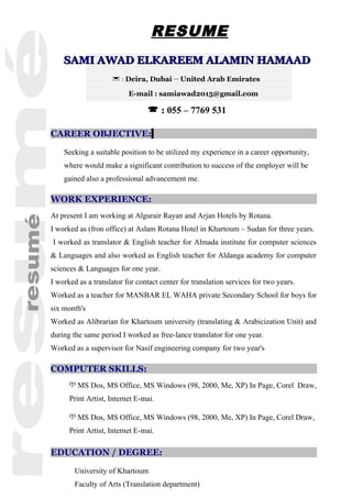 RESUME
CAREER OBJECTIVE:
Seeking a suitable position to be utilized my experience in a career opportunity,
where would make a significant contribution to success of the employer will be
gained also a professional advancement me.
WORK EXPERIENCE:
At present I am working at Algurair Rayan and Arjan Hotels by Rotana.
I worked as (fron office) at Aslam Rotana Hotel in Khartoum – Sudan for three years.
I worked as translator & English teacher for Almada institute for computer sciences
& Languages and also worked as English teacher for Aldanga academy for computer
sciences & Languages for one year.
I worked as a translator for contact center for translation services for two years.
Worked as a teacher for MANBAR EL WAHA private Secondary School for boys for
six month's
Worked as Alibrarian for Khartoum university (translating & Arabicization Unit) and
during the same period I worked as free-lance translator for one year.
Worked as a supervisor for Nasif engineering company for two year's
COMPUTER SKILLS:
 MS Dos, MS Office, MS Windows (98, 2000, Me, XP) In Page, Corel Draw,
Print Artist, Internet E-mai.
 MS Dos, MS Office, MS Windows (98, 2000, Me, XP) In Page, Corel Draw,
Print Artist, Internet E-mai.
EDUCATION / DEGREE:
University of Khartoum
Faculty of Arts (Translation department)
SAMI AWAD ELKAREEM ALAMIN HAMAADSAMI AWAD ELKAREEM ALAMIN HAMAAD
 : Deira, Dubai – United Arab Emirates
E-mail : samiawad2015@gmail.com
 : 055 – 7769 531
 