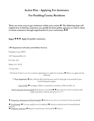 Action Plan - Applying For Assistance
                           For Paulding County Residents


There are many ways to get assistance within your county.� The following steps will
explain how to find the assistance you qualify for from public agencies as well as where
to obtain assistance through organizations in your community.��



Step 1 ��� Apply for public assistance.



1.� Department of Family and Children Services

Paulding County DFCS

1387 Industrial Blvd. N.

P.O. Box 168

Dallas, GA 30132

770-443-7810

 Call ahead of time to see if you need an appointment to apply for assistance.� When you apply take the
                                                following:

    ***Very important: �Take a Picture ID, Social Security card for all people in household, Green
                                    Card/immigration papers

             Copy of bills � mortgage, utilities, car payments, insurance, child care bills, etc.

    Proof of income for household (both spouses if married)� � pay stubs for at least a month, child
                            support payments, alimony payments, etc.****



� Temporary Assistance for Needy Families � Based on very low or no income for the household

� Food Stamps � You may qualify even if employed � based on total income for household and
expenses
� Childcare Assistance � Based on total income of household � refer to:
 