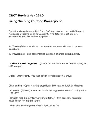 CRCT Review for 2010
using TurningPoint or Powerpoint


Questions have been pulled from OAS and can be used with Student
Response Systems or in Powerpoint. The following options are
available to you for review purposes:



1. TurningPoint - students use student response clickers to answer
questions

2. Powerpoint - use presentation as large or small group activity



Option 1 - TurningPoint. (check out kit from Media Center - plug in
USB dongle)



Open TurningPoint. You can get the presentation 2 ways:



Click on File - Open - in the drop down box next to Look In choose:

  Common (Drive I) - Teachers - Technology Assistance - TurningPoint
- 2010TP

  Double click Elementary or Middle folder - (Double click on grade
level folder for middle school)

 then choose the grade level/subject area file
 