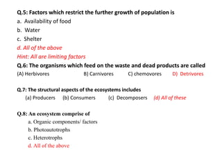 Q.5: Factors which restrict the further growth of population is
a. Availability of food
b. Water
c. Shelter
d. All of the above
Hint: All are limiting factors
Q.6: The organisms which feed on the waste and dead products are called
(A) Herbivores B) Carnivores C) chemovores D) Detrivores
Q.7: The structural aspects of the ecosystems includes
(a) Producers (b) Consumers (c) Decomposers (d) All of these
Q.8: An ecosystem comprise of
a. Organic components/ factors
b. Photoautotrophs
c. Heterotrophs
d. All of the above
 