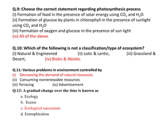 Q.9: Choose the correct statement regarding photosynthesis process
(i) Formation of food in the presence of solar energy using CO2 and H2O
(ii) Formation of glucose by plants in chlorophyll in the presence of sunlight
using CO2 and H2O
(iii) Formation of oxygen and glucose in the presence of sun light
(iv) All of the above
Q.10: Which of the following is not a classification/type of ecosystem?
(i) Natural & Engineered (ii) Lotic & Lentic, (iii) Grassland &
Desert, (iv) Biotic & Abiotic
Q.11: Various problems in environment controlled by
(i) Decreasing the demand of natural resources
(ii) Consuming nonrenewable resources
(iii) Terracing (iv) Advertisement
Q.12: A gradual change over the time is known as
a. Ecology
b. Ecesis
c. Ecological succession
d. Eutrophication
 