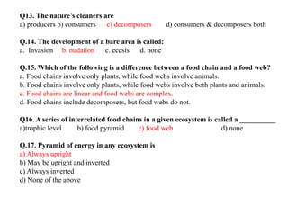 Q13. The nature’s cleaners are
a) producers b) consumers c) decomposers d) consumers & decomposers both
Q.14. The development of a bare area is called:
a. Invasion b. nudation c. ecesis d. none
Q.15. Which of the following is a difference between a food chain and a food web?
a. Food chains involve only plants, while food webs involve animals.
b. Food chains involve only plants, while food webs involve both plants and animals.
c. Food chains are linear and food webs are complex.
d. Food chains include decomposers, but food webs do not.
Q16. A series of interrelated food chains in a given ecosystem is called a __________
a)trophic level b) food pyramid c) food web d) none
Q.17. Pyramid of energy in any ecosystem is
a) Always upright
b) May be upright and inverted
c) Always inverted
d) None of the above
 