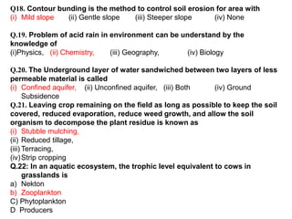 Q18. Contour bunding is the method to control soil erosion for area with
(i) Mild slope (ii) Gentle slope (iii) Steeper slope (iv) None
Q.19. Problem of acid rain in environment can be understand by the
knowledge of
(i)Physics, (ii) Chemistry, (iii) Geography, (iv) Biology
Q.20. The Underground layer of water sandwiched between two layers of less
permeable material is called
(i) Confined aquifer, (ii) Unconfined aquifer, (iii) Both (iv) Ground
Subsidence
Q.21. Leaving crop remaining on the field as long as possible to keep the soil
covered, reduced evaporation, reduce weed growth, and allow the soil
organism to decompose the plant residue is known as
(i) Stubble mulching,
(ii) Reduced tillage,
(iii) Terracing,
(iv)Strip cropping
Q.22: In an aquatic ecosystem, the trophic level equivalent to cows in
grasslands is
a) Nekton
b) Zooplankton
C) Phytoplankton
D Producers
 