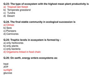 Q.23: The type of ecosystem with the highest mean plant productivity is
a) Tropical rain forest
b) Temperate grassland
c) Tundra
d) Desert
Q.24. The final stable community in ecological succession is
a) Climax
b) Sere
c) Pioneers
d) Carnivores
Q.25: Trophic levels in ecosystem is formed by :
a) only herbivores
b) only plants
c) only bacteria
d) Organisms linked in food chain
Q.26: On earth, energy enters ecosystems as:
heat
ATP
sunlight
glucose
 