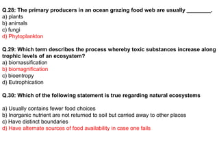 Q.28: The primary producers in an ocean grazing food web are usually ________.
a) plants
b) animals
c) fungi
d) Phytoplankton
Q.29: Which term describes the process whereby toxic substances increase along
trophic levels of an ecosystem?
a) biomassification
b) biomagnification
c) bioentropy
d) Eutrophication
Q.30: Which of the following statement is true regarding natural ecosystems
a) Usually contains fewer food choices
b) Inorganic nutrient are not returned to soil but carried away to other places
c) Have distinct boundaries
d) Have alternate sources of food availability in case one fails
 