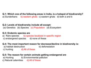 Q.1: Which one of the following areas in India, is a hotspot of biodiversity?
a) Sunderbans b) western ghats c) eastern ghats d) both a and b
Q.2: Levels of biodiversity include all except:
(a) Genetics (b) Species (c) Population (d) Ecosystem
Q.3: Endemic species are
a) Rare species b) species localized in specific region
c) endangered species d) none of these
Q.4: The most important reason for decrease/decline in biodiversity is:
a) habitat destruction b) deforestation
c) hunting d) All of these
Q.5: The reason for certain animals getting endangered are
a) Hunting b) Environmental pollution
c) Natural calamities d) All of these
 