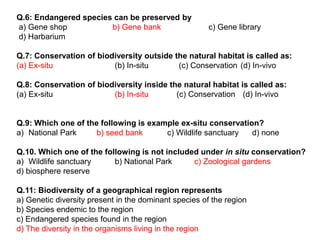 Q.6: Endangered species can be preserved by
a) Gene shop b) Gene bank c) Gene library
d) Harbarium
Q.7: Conservation of biodiversity outside the natural habitat is called as:
(a) Ex-situ (b) In-situ (c) Conservation (d) In-vivo
Q.8: Conservation of biodiversity inside the natural habitat is called as:
(a) Ex-situ (b) In-situ (c) Conservation (d) In-vivo
Q.9: Which one of the following is example ex-situ conservation?
a) National Park b) seed bank c) Wildlife sanctuary d) none
Q.10. Which one of the following is not included under in situ conservation?
a) Wildlife sanctuary b) National Park c) Zoological gardens
d) biosphere reserve
Q.11: Biodiversity of a geographical region represents
a) Genetic diversity present in the dominant species of the region
b) Species endemic to the region
c) Endangered species found in the region
d) The diversity in the organisms living in the region
 