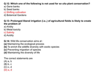 Q.12: Which one of the following is not used for ex situ plant conservation?
a) Gene banks
b) Seed banks
c) Shifting cultivation
d) Botanical Gardens
Q.13: Prolonged liberal irrigation (i.e.,) of agricultural fields is likely to create
the problem of
a) Aridity
b) Metal toxicity
c) Salinity
d) Acidity
Q.14: Wild life conservation aims at :
(a) Maintaining the ecological process
(b) To enrich the wildlife diversity with exotic species
(c) Preventing migration of species
(d) Maintaining the diversity of life
The correct statements are
(A) a, b
(B) b, c
(C) c, d
(D) a, d
 
